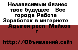 Независимый бизнес-твое будущее - Все города Работа » Заработок в интернете   . Адыгея респ.,Майкоп г.